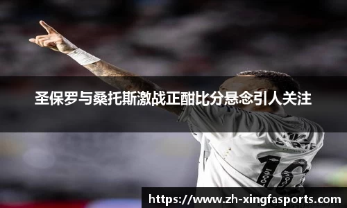 圣保罗与桑托斯激战正酣比分悬念引人关注